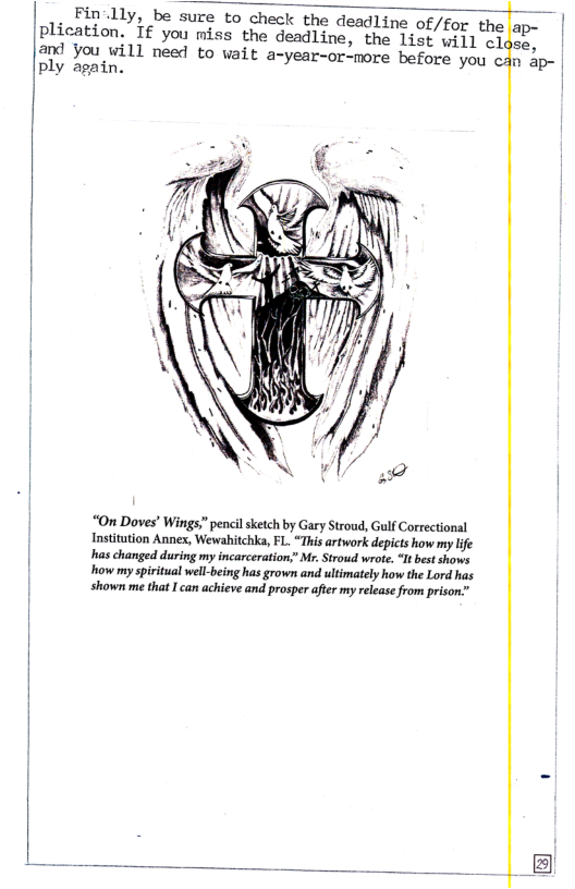 Fin’lly, be sure to check the deadline of/for the plication.”If you miss the deadline, the list will cl  and you will need to wait a-year-or-more before you can ap- | ply again. |  | “On Doves’ Wings” pencilsketch by Gary Stroud, Gulf Correctional Insitution Annex, Wewahitchka, FL. “Thi artwork depicts how my lfe haschanged during my incarceration,” M. Strotid wroe. I best shows  | It ot Stk s,  shown me that can achieve and prosper after my rleasefrom prison”  